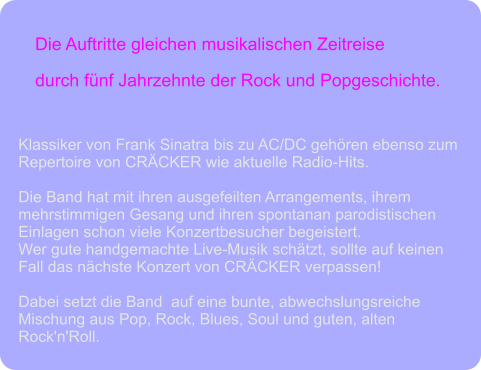 Die Auftritte gleichen musikalischen Zeitreise  durch fünf Jahrzehnte der Rock und Popgeschichte. Klassiker von Frank Sinatra bis zu AC/DC gehören ebenso zum  Repertoire von CRÄCKER wie aktuelle Radio-Hits.  Die Band hat mit ihren ausgefeilten Arrangements, ihrem  mehrstimmigen Gesang und ihren spontanan parodistischen  Einlagen schon viele Konzertbesucher begeistert.  Wer gute handgemachte Live-Musik schätzt, sollte auf keinen  Fall das nächste Konzert von CRÄCKER verpassen!   Dabei setzt die Band  auf eine bunte, abwechslungsreiche  Mischung aus Pop, Rock, Blues, Soul und guten, alten  Rock'n'Roll.